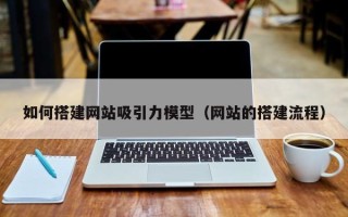 昭通如何搭建网站吸引力模型（网站的搭建流程）