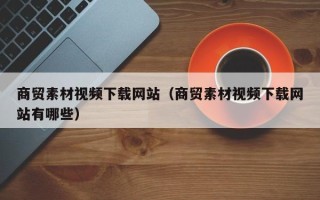 昭通商贸素材视频下载网站（商贸素材视频下载网站有哪些）