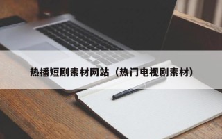 昭通热播短剧素材网站（热门电视剧素材）