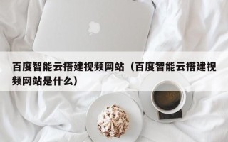 昭通百度智能云搭建视频网站（百度智能云搭建视频网站是什么）