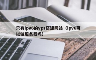 昭通只有ipv6的vps搭建网站（ipv6可以做服务器吗）